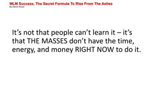 MLM Success, The Secret Formula To Rise From The Ashes
By David Wood
It’s not that people can’t learn it – it’s
that THE MASSES don’t have the time,
energy, and money RIGHT NOW to do it.
 