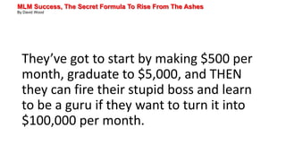 MLM Success, The Secret Formula To Rise From The Ashes
By David Wood
They’ve got to start by making $500 per
month, graduate to $5,000, and THEN
they can fire their stupid boss and learn
to be a guru if they want to turn it into
$100,000 per month.
 