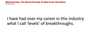 MLM Success, The Secret Formula To Rise From The Ashes
By David Wood
I have had over my career in this industry
what I call ‘levels’ of breakthroughs.
 