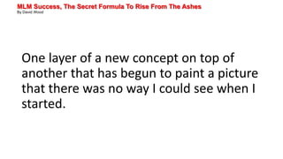 MLM Success, The Secret Formula To Rise From The Ashes
By David Wood
One layer of a new concept on top of
another that has begun to paint a picture
that there was no way I could see when I
started.
 