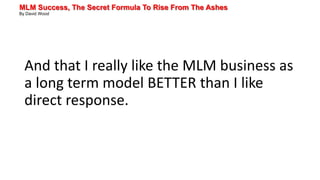 MLM Success, The Secret Formula To Rise From The Ashes
By David Wood
And that I really like the MLM business as
a long term model BETTER than I like
direct response.
 