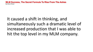 MLM Success, The Secret Formula To Rise From The Ashes
By David Wood
It caused a shift in thinking, and
simultaneously such a dramatic level of
increased production that I was able to
hit the top level in my MLM company.
 
