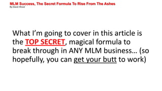 MLM Success, The Secret Formula To Rise From The Ashes
By David Wood
What I’m going to cover in this article is
the TOP SECRET, magical formula to
break through in ANY MLM business… (so
hopefully, you can get your butt to work)
 