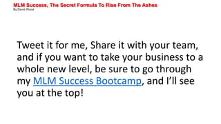 MLM Success, The Secret Formula To Rise From The Ashes
By David Wood
Tweet it for me, Share it with your team,
and if you want to take your business to a
whole new level, be sure to go through
my MLM Success Bootcamp, and I’ll see
you at the top!
 