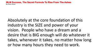 MLM Success, The Secret Formula To Rise From The Ashes
By David Wood
Absolutely at the core foundation of this
industry is the SIZE and power of your
vision. People who have a dream and a
desire that is BIG enough will do whatever it
takes, whenever it takes, no matter how long
or how many hours they need to work.
 