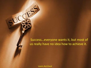 Success…everyone wants it, but most of
us really have no idea how to achieve it.
Learn.Act.Excel
 
