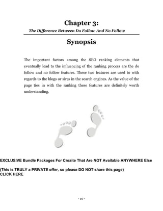 - 10 -
Chapter 3:
The Difference Between Do Follow And No Follow
Synopsis
The important factors among the SEO ranking elements that
eventually lead to the influencing of the ranking process are the do
follow and no follow features. These two features are used to with
regards to the blogs or sires in the search engines. As the value of the
page ties in with the ranking these features are definitely worth
understanding.
EXCLUSIVE Bundle Packages For Creaite That Are NOT Available ANYWHERE Else
(This is TRULY a PRIVATE offer, so please DO NOT share this page)
CLICK HERE
 