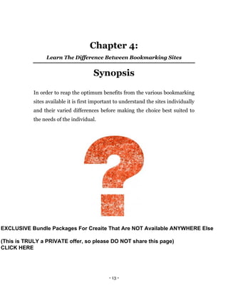 - 13 -
Chapter 4:
Learn The Difference Between Bookmarking Sites
Synopsis
In order to reap the optimum benefits from the various bookmarking
sites available it is first important to understand the sites individually
and their varied differences before making the choice best suited to
the needs of the individual.
EXCLUSIVE Bundle Packages For Creaite That Are NOT Available ANYWHERE Else
(This is TRULY a PRIVATE offer, so please DO NOT share this page)
CLICK HERE
 