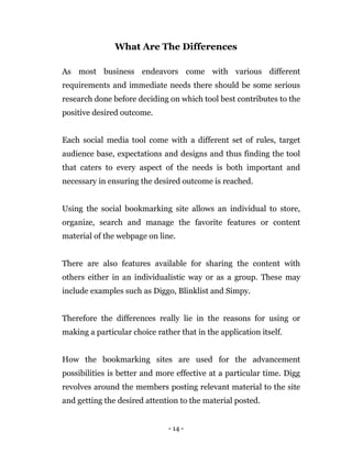 - 14 -
What Are The Differences
As most business endeavors come with various different
requirements and immediate needs there should be some serious
research done before deciding on which tool best contributes to the
positive desired outcome.
Each social media tool come with a different set of rules, target
audience base, expectations and designs and thus finding the tool
that caters to every aspect of the needs is both important and
necessary in ensuring the desired outcome is reached.
Using the social bookmarking site allows an individual to store,
organize, search and manage the favorite features or content
material of the webpage on line.
There are also features available for sharing the content with
others either in an individualistic way or as a group. These may
include examples such as Diggo, Blinklist and Simpy.
Therefore the differences really lie in the reasons for using or
making a particular choice rather that in the application itself.
How the bookmarking sites are used for the advancement
possibilities is better and more effective at a particular time. Digg
revolves around the members posting relevant material to the site
and getting the desired attention to the material posted.
 