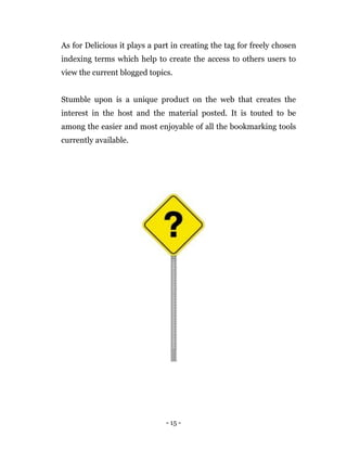 - 15 -
As for Delicious it plays a part in creating the tag for freely chosen
indexing terms which help to create the access to others users to
view the current blogged topics.
Stumble upon is a unique product on the web that creates the
interest in the host and the material posted. It is touted to be
among the easier and most enjoyable of all the bookmarking tools
currently available.
 