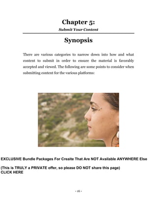 - 16 -
Chapter 5:
Submit Your Content
Synopsis
There are various categories to narrow down into how and what
content to submit in order to ensure the material is favorably
accepted and viewed. The following are some points to consider when
submitting content for the various platforms:
EXCLUSIVE Bundle Packages For Creaite That Are NOT Available ANYWHERE Else
(This is TRULY a PRIVATE offer, so please DO NOT share this page)
CLICK HERE
 