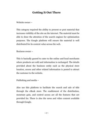 - 17 -
Getting It Out There
Website owner –
This category required the ability to present or post material that
increases visibility of the site on the internet. The material must be
able to draw the attention of the search engines for optimization
purposes. The Google platform will ensure the material is well
distributed for its content value across the web.
Business owner –
This is basically geared to cater to the online and local merchants
where products are sold and information is exchanged. The details
provided about the business entity such as the physical store
location, access and other related information is posted to attract
the customer to the website.
Publishing and media –
Also use this platform to facilitate the search and sale of title
through the eBook store. The enablement of the distribution,
monetary gain, and control access are all the features that are
provided for. There is also the news and video content available
through Google.
 