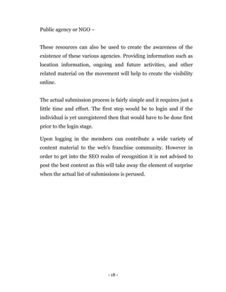 - 18 -
Public agency or NGO –
These resources can also be used to create the awareness of the
existence of these various agencies. Providing information such as
location information, ongoing and future activities, and other
related material on the movement will help to create the visibility
online.
The actual submission process is fairly simple and it requires just a
little time and effort. The first step would be to login and if the
individual is yet unregistered then that would have to be done first
prior to the login stage.
Upon logging in the members can contribute a wide variety of
content material to the web’s franchise community. However in
order to get into the SEO realm of recognition it is not advised to
post the best content as this will take away the element of surprise
when the actual list of submissions is perused.
 