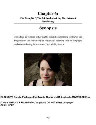 - 19 -
Chapter 6:
The Benefits Of Social Bookmarking For Internet
Marketing
Synopsis
The added advantage of having the social bookmarking facilitates the
frequency of the search engine robots and indexing tolls on the pages
and content is very important to the visibility factor.
EXCLUSIVE Bundle Packages For Creaite That Are NOT Available ANYWHERE Else
(This is TRULY a PRIVATE offer, so please DO NOT share this page)
CLICK HERE
 