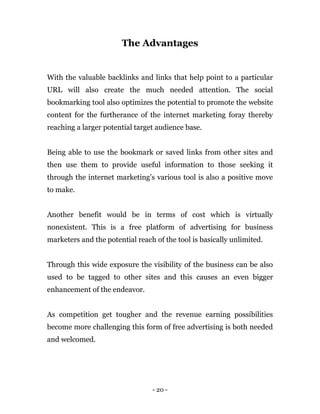 - 20 -
The Advantages
With the valuable backlinks and links that help point to a particular
URL will also create the much needed attention. The social
bookmarking tool also optimizes the potential to promote the website
content for the furtherance of the internet marketing foray thereby
reaching a larger potential target audience base.
Being able to use the bookmark or saved links from other sites and
then use them to provide useful information to those seeking it
through the internet marketing’s various tool is also a positive move
to make.
Another benefit would be in terms of cost which is virtually
nonexistent. This is a free platform of advertising for business
marketers and the potential reach of the tool is basically unlimited.
Through this wide exposure the visibility of the business can be also
used to be tagged to other sites and this causes an even bigger
enhancement of the endeavor.
As competition get tougher and the revenue earning possibilities
become more challenging this form of free advertising is both needed
and welcomed.
 