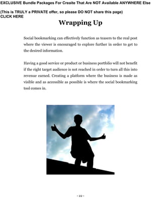 - 22 -
Wrapping Up
Social bookmarking can effectively function as teasers to the real post
where the viewer is encouraged to explore further in order to get to
the desired information.
Having a good service or product or business portfolio will not benefit
if the right target audience is not reached in order to turn all this into
revenue earned. Creating a platform where the business is made as
visible and as accessible as possible is where the social bookmarking
tool comes in.
EXCLUSIVE Bundle Packages For Creaite That Are NOT Available ANYWHERE Else
(This is TRULY a PRIVATE offer, so please DO NOT share this page)
CLICK HERE
 