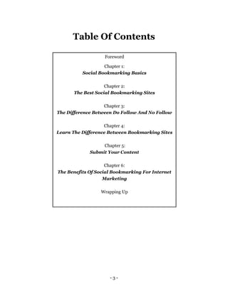 - 3 -
Table Of Contents
Foreword
Chapter 1:
Social Bookmarking Basics
Chapter 2:
The Best Social Bookmarking Sites
Chapter 3:
The Difference Between Do Follow And No Follow
Chapter 4:
Learn The Difference Between Bookmarking Sites
Chapter 5:
Submit Your Content
Chapter 6:
The Benefits Of Social Bookmarking For Internet
Marketing
Wrapping Up
 