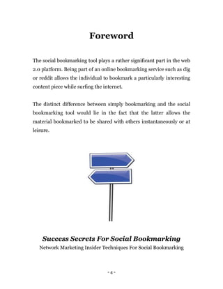 - 4 -
Foreword
The social bookmarking tool plays a rather significant part in the web
2.0 platform. Being part of an online bookmarking service such as dig
or reddit allows the individual to bookmark a particularly interesting
content piece while surfing the internet.
The distinct difference between simply bookmarking and the social
bookmarking tool would lie in the fact that the latter allows the
material bookmarked to be shared with others instantaneously or at
leisure.
Success Secrets For Social Bookmarking
Network Marketing Insider Techniques For Social Bookmarking
 