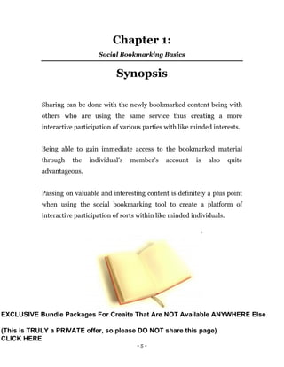 - 5 -
Chapter 1:
Social Bookmarking Basics
Synopsis
Sharing can be done with the newly bookmarked content being with
others who are using the same service thus creating a more
interactive participation of various parties with like minded interests.
Being able to gain immediate access to the bookmarked material
through the individual’s member’s account is also quite
advantageous.
Passing on valuable and interesting content is definitely a plus point
when using the social bookmarking tool to create a platform of
interactive participation of sorts within like minded individuals.
EXCLUSIVE Bundle Packages For Creaite That Are NOT Available ANYWHERE Else
(This is TRULY a PRIVATE offer, so please DO NOT share this page)
CLICK HERE
 
