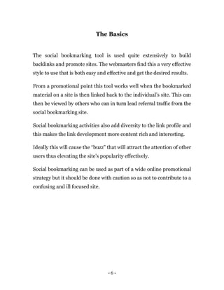 - 6 -
The Basics
The social bookmarking tool is used quite extensively to build
backlinks and promote sites. The webmasters find this a very effective
style to use that is both easy and effective and get the desired results.
From a promotional point this tool works well when the bookmarked
material on a site is then linked back to the individual’s site. This can
then be viewed by others who can in turn lead referral traffic from the
social bookmarking site.
Social bookmarking activities also add diversity to the link profile and
this makes the link development more content rich and interesting.
Ideally this will cause the “buzz” that will attract the attention of other
users thus elevating the site’s popularity effectively.
Social bookmarking can be used as part of a wide online promotional
strategy but it should be done with caution so as not to contribute to a
confusing and ill focused site.
 