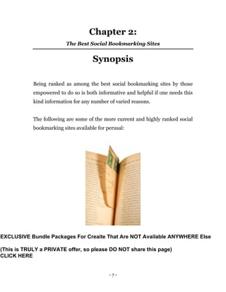 - 7 -
Chapter 2:
The Best Social Bookmarking Sites
Synopsis
Being ranked as among the best social bookmarking sites by those
empowered to do so is both informative and helpful if one needs this
kind information for any number of varied reasons.
The following are some of the more current and highly ranked social
bookmarking sites available for perusal:
EXCLUSIVE Bundle Packages For Creaite That Are NOT Available ANYWHERE Else
(This is TRULY a PRIVATE offer, so please DO NOT share this page)
CLICK HERE
 
