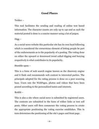 - 8 -
Good Places
Twitter –
This tool facilitates the sending and reading of online text based
information. The character counts are only up to 140 and as such the
material posted is done is a concise manner using a lot of jargon.
Digg –
As a social news website this particular site has its own loyal following
which is considered the cornerstone element of letting people be part
of the endorsements as to the popularity of a posting. The voting done
on either the upward or downward trend called digging and burying
respectively is what contributes to its popularity.
Stumble upon –
This is a form of web search engine known as the discovery engine
and it finds and recommends web content to interested parties. The
principals adopted for the rating process is done on a peer sourcing
base. Users rate the WebPages, photos and videos that have been
posted according to the personalized tastes and interests.
Reddit –
This is also a site where social news is submitted by registered users.
The contents are submitted in the form of wither links or text self
posts. Other users will then commence the voting process to create
the appropriate positioning the voting exercise establishes. This in
turn determines the positioning of the site’s pages and front page.
 