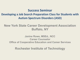 Success Seminar
Developing a Job Search Preparation Class for Students with
Autism Spectrum Disorders (ASD)
New York State Career Development Association
Buffalo, NY
Janine Rowe, MSEd., NCC
Career Counselor
Office of Cooperative Education and Career Services
Rochester Institute of Technology
 