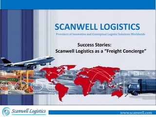 SCANWELL LOGISTICS
                     Providers of Innovative and Conceptual Logistic Solutions Worldwide


                               Success Stories:
                     Scanwell Logistics as a “Freight Concierge”




Scanwell Logistics                                                   www.scanwell.com
 