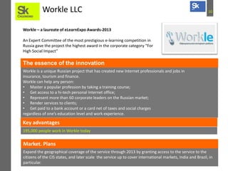 10Workle LLC
Workle – a laureate of eLearnExpo Awards-2013
An Expert Committee of the most prestigious e-learning competition in
Russia gave the project the highest award in the corporate category “For
High Social Impact”
Workle is a unique Russian project that has created new Internet professionals and jobs in
insurance, tourism and finance.
Workle can help any person:
• Master a popular profession by taking a training course;
• Get access to a hi-tech personal Internet office;
• Represent more than 60 corporate leaders on the Russian market;
• Render services to clients;
• Get paid to a bank account or a card net of taxes and social charges
regardless of one’s education level and work experience.
The essence of the innovation
Key advantages
195,000 people work in Workle today
Expand the geographical coverage of the service through 2013 by granting access to the service to the
citizens of the CIS states, and later scale the service up to cover international markets, India and Brazil, in
particular.
Market. Plans
 
