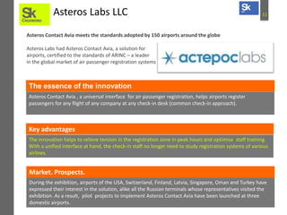 11Asteros Labs LLC
Asteros Contact Avia meets the standards adopted by 150 airports around the globe
Asteros Labs had Asteros Contact Avia, a solution for
airports, certified to the standards of ARINC – a leader
in the global market of air passenger registration systems
Asteros Contact Avia , a universal interface for air passenger registration, helps airports register
passengers for any flight of any company at any check-in desk (common check-in approach).
The essence of the innovation
Key advantages
The innovation helps to relieve tension in the registration zone in peak hours and optimise staff training.
With a unified interface at hand, the check-in staff no longer need to study registration systems of various
airlines.
During the exhibition, airports of the USA, Switzerland, Finland, Latvia, Singapore, Oman and Turkey have
expressed their interest in the solution, alike all the Russian terminals whose representatives visited the
exhibition. As a result, pilot projects to implement Asteros Contact Avia have been launched at three
domestic airports.
Market. Prospects.
 