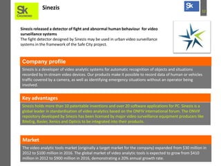 12
Sinezis
Sinezis released a detector of fight and abnormal human behaviour for video
surveillance systems
The fight detector designed by Sinezis may be used in urban video surveillance
systems in the framework of the Safe City project.
Sinezis is a developer of video analytic systems for automatic recognition of objects and situations
recorded by in-stream video devices. Our products make it possible to record data of human or vehicles
traffic covered by a camera, as well as identifying emergency situations without an operator being
involved.
Company profile
Key advantages
Sinezis holds more than 10 patentable inventions and over 20 software applications for PC. Sinezis is a
global leader in standardisation of video analytics based on the ONFIV international forum. The ONVIF
repository developed by Sinezis has been licensed by major video surveillance equipment producers like
BiteErg, Basler, Xenics and Opticis to be integrated into their products.
The video analytic tools market (originally a target market for the company) expanded from $30 million in
2012 to $100 million in 2016. The global market of video analytic tools is expected to grow from $410
million in 2012 to $900 million in 2016, demonstrating a 20% annual growth rate.
Market
 
