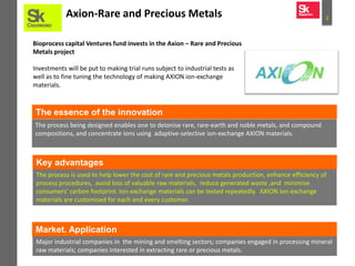 2Axion-Rare and Precious Metals
Bioprocess capital Ventures fund invests in the Axion – Rare and Precious
Metals project
Investments will be put to making trial runs subject to industrial tests as
well as to fine tuning the technology of making AXION ion-exchange
materials.
The process being designed enables one to deionise rare, rare-earth and noble metals, and compound
compositions, and concentrate ions using adaptive-selective ion-exchange AXION materials.
The essence of the innovation
The process is used to help lower the cost of rare and precious metals production, enhance efficiency of
process procedures, avoid loss of valuable raw materials, reduce generated waste ,and minimise
consumers’ carbon footprint. Ion-exchange materials can be tested repeatedly. AXION ion-exchange
materials are customised for each and every customer.
Major industrial companies in the mining and smelting sectors; companies engaged in processing mineral
raw materials; companies interested in extracting rare or precious metals.
Market. Application
Key advantages
 