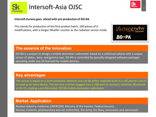 3Intersoft-Asia OJSC
Intersoft-Eurasia goes ahead with pre-production of DO-RA
This stands for production of the first product batch, 100 pieces of 6
modifications, with a Geiger-Mueller counter as the radiation sensor inside.
DO-RA is a project to design a mobile dosimeter-radiometer based on a cell/smart phone with a unique
sensor of alpha-, beta- and gamma rays. DO-RA is controlled by specially designed software packages
operating under any OS licensed for mobile devices.
The essence of the innovation
The sensor is based on a semi-conductor detector and can be either originally built in a cell phone’s circuit
or used as an extra device. The last one is either plugged into a USB-port or connects remotely (Bluetooth
or Wi-Fi), making a pre-fabricated DO-RA mobile dosimeter-radiometer.
Nuclear industry, medicine, EMERCOM, Ministry of the Interior, Federal Security
Service, Customs, phytosanitary and vet authorities, the Army, the Navy, aeronautic and astronautic
sectors.
Market. Application
Key advantages
 