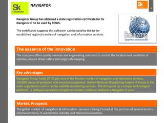 4
NAVIGATOR
Navigator Group has obtained a state registration certificate for its
Navigator-C to be used by RCNIS.
The certificates suggests this software can be used by the to-be-
established regional centres of navigation and information services.
The company offers quality services and engineering solutions to control the location and condition of
vehicles, ensure driver safety and cargo safe-keeping.
The essence of the innovation
Key advantages
Navigator Group holds 20-25 per cent of the Russian market of navigation and telematics services.
150,000 pieces of produced and mounted equipment. Unified National Dispatching System of Russia is the
main organisation unit to render satellite monitoring services . The Group set up a unique technological
platform – a software-hardware complex to monitor mobile or stationary Navigator-C units.
The global market of navigation & information services is being formed at the junction of several sectors -
microelectronics, IT, automotive industry and telecommunications.
Market. Prospects
 