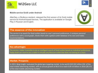 8Wi2Geo LLC
Mobile service Gvidi under Android
AlterGeo, a Skolkovo resident, released the first version of its Gvidi mobile
service for Android-based devices. The application is available on Google
Play in Russian and English.
The service is to search for food outlets based on user’s personal preferences. It analyses personal
preferences with a social graph, checks them with a global outlet database of its own and makes
recommendations.
The essence of the innovation
Key advantages
The service makes it possible to do an intelligent search of food outlets based on individual preferences.
Today Gvidi can reserve you a table in virtually any Moscow outlet that does not belong to a chain.
In 2011, Berg Insight evaluated the global geo-targeting market to be worth EUR 192 million (5% of the
total mobile advertising market), with an annual growth of 90.9 % to reach EUR 4.9 billion in 2016 (28.3 %
of the total mobile advertising market).
Market. Prospects
 