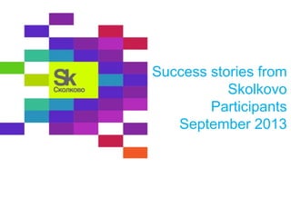Success stories from
Skolkovo
Participants
September 2013
 