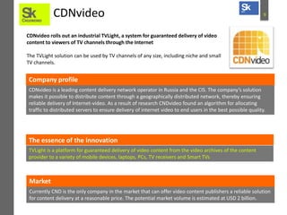 CDNvideo

9

CDNvideo rolls out an industrial TVLight, a system for guaranteed delivery of video
content to viewers of TV channels through the Internet
The TVLight solution can be used by TV channels of any size, including niche and small
TV channels.

Company profile
CDNvideo is a leading content delivery network operator in Russia and the CIS. The company’s solution
makes it possible to distribute content through a geographically distributed network, thereby ensuring
reliable delivery of Internet-video. As a result of research CNDvideo found an algorithm for allocating
traffic to distributed servers to ensure delivery of internet video to end users in the best possible quality.

The essence of the innovation
TVLight is a platform for guaranteed delivery of video content from the video archives of the content
provider to a variety of mobile devices, laptops, PCs, TV receivers and Smart TVs

Market
Currently CND is the only company in the market that can offer video content publishers a reliable solution
for content delivery at a reasonable price. The potential market volume is estimated at USD 2 billion.

 