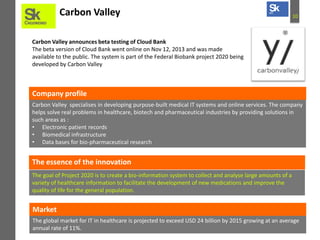 Carbon Valley

10

Carbon Valley announces beta testing of Cloud Bank
The beta version of Cloud Bank went online on Nov 12, 2013 and was made
available to the public. The system is part of the Federal Biobank project 2020 being
developed by Carbon Valley

Company profile
Carbon Valley specialises in developing purpose-built medical IT systems and online services. The company
helps solve real problems in healthcare, biotech and pharmaceutical industries by providing solutions in
such areas as :
• Electronic patient records
• Biomedical infrastructure
• Data bases for bio-pharmaceutical research

The essence of the innovation
The goal of Project 2020 is to create a bio-information system to collect and analyse large amounts of a
variety of healthcare information to facilitate the development of new medications and improve the
quality of life for the general population.

Market
The global market for IT in healthcare is projected to exceed USD 24 billion by 2015 growing at an average
annual rate of 11%.

 