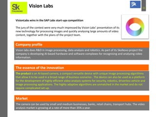 Vision Labs

11

VisionLabs wins in the SAP Labs start-ups competition
The jury of the contest were very much impressed by Vision Labs’ presentation of its
new technology for processing images and quickly analysing large amounts of video
content, together with the plans of the project team.

Company profile
Vision labs does R&D in image processing, data analysis and robotics. As part of its Skolkovo project the
company is developing AI-based hardware and software complexes for recognising and analyzing video
information.

The essence of the innovation
The product is an AI-based camera, a compact versatile device with unique image processing algorithms
that allow it to be used in a broad range of business scenarios . The device can also be used as a platform
for the development of highly efficient video analysis systems for security, robotics, driverless vehicle and
image processing applications. The highly adaptive algorithms are unmatched in the market and do not
require complicated set-up.

Market
The camera can be used by small and medium businesses, banks, retail chains, transport hubs. The video
analysis market is growing at a rate of more than 35% a year.

 