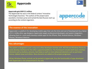 Appercode

12

Appercode gets RUR 2.5 million
The Appercode has won in the federal contest ‘Innovative
Technologies Business.’ The authors of the project were
awarded a monetary prize and named the best Russian start-up
according to the contest organizers.

The essence of the innovation
Appercode is a platform for developing mobile apps that cuts the time and cost of development by a factor
of 3-5. Unlike other app designers Appercode targets professional developers and system integrators,
allowing them to more easily develop mobile apps for the iPhone, iPad, Android devices, Windows
Phones, Windows 8 devices.

Key advantages
The system is designed in such a way as to allow developers familiar with .NET/C# and Windows Phone to
easily develop interfaces for the other supported platforms. The framework includes both basic interface
elements such as buttons, pictures, text boxes as well as more advanced elements such as pull-down
menus, tabbed views and others. New elements are added as the project progresses.
All key Windows Phone controls can be ported to Appercode, thus the functionality of apps developed
with Appercode is not compromised in any way.

 