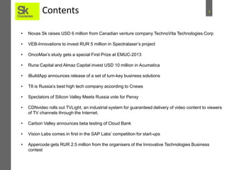 Contents

1

•

Novas Sk raises USD 6 million from Canadian venture company TechnoVita Technologies Corp

•

VEB-Innovations to invest RUR 5 million in Spectralaser’s project

•

OncoMax’s study gets a special First Prize at EMUC-2013

•

Runa Capital and Almaz Capital invest USD 10 million in Acumatica

•

iBuildApp announces release of a set of turn-key business solutions

•

T8 is Russia’s best high tech company according to Cnews

•

Spectators of Silicon Valley Meets Russia vote for Penxy

•

CDNvideo rolls out TVLight, an industrial system for guaranteed delivery of video content to viewers
of TV channels through the Internet.

•

Carbon Valley announces beta testing of Cloud Bank

•

Vision Labs comes in first in the SAP Labs’ competition for start-ups

•

Appercode gets RUR 2.5 million from the organisers of the Innovative Technologies Business
contest

 