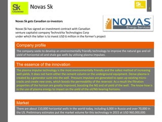 Novas Sk

2

Novas Sk gets Canadian co-investors
Novas Sk has signed an investment contract with Canadian
venture capitalist company TechnoVita Technologies Corp
under which the latter is to invest USD 6 million in the former’s project

Company profile
The company seeks to develop an environmentally friendly technology to improve the natural gas and oil
yield of horizontal oil and shale gas wells by utilising plasma impulses.

The essence of the innovation
The plasma impulse technology is the most environmentally friendly and the safest method of increasing
well yields. It does not harm either the cement column or the underground equipment. Dense plasma is
created by a generator sunk into the well. Pressure impulses are generated to open up existing microcracks and create new ones, which boosts the permeability of the reservoir. As a result the filtration
properties of the horizon are greatly improved, boosting the NG and oil yield of the well. The know-how is
in the use of plasma energy to impact on the yield of the oil/NG bearing horizons.

Market
There are about 110,000 horizontal wells in the world today, including 6,000 in Russia and over 70,000 in
the US. Preliminary estimates put the market volume for this technology in 2015 at USD 960,000,000.

 
