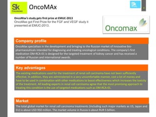 OncoMAx

4

OncoMax’s study gets first prize at EMUC-2013
OncoMax got First Prize for the FGF and VEGF study it
presented at EMUC-2013.

Company profile
OncoMax specialises in the development and bringing to the Russian market of innovative biopharmaceuticals intended for diagnosing and treating oncological conditions. The company’s first
medication OM-RCA-01 is designed for the targeted treatment of kidney cancer and has received a
number of Russian and international awards.

Key advantages
The existing medications used for the treatment of renal cell carcinoma have not been sufficiently
effective. In addition, they are administered in a very uncomfortable manner, cost a lot of money and
have to be used in combination with other medications to boost effectiveness which increases the toxicity
of the treatment. All leading experts in renal cell carcinoma agree that the most promising approach to
treating this condition is the use of targeted medications such as OM-RCA-01.

Market
The total global market for renal cell carcinoma treatments (including such major markets as US, Japan and
EU) is about USD 950 million. The market volume in Russia is about RUR 5 billion.

 