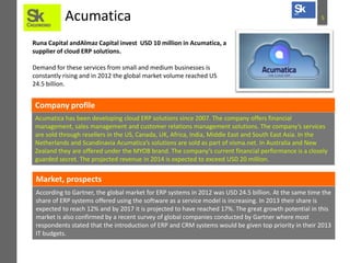 Acumatica

5

Runa Capital andAlmaz Capital invest USD 10 million in Acumatica, a
supplier of cloud ERP solutions.

Demand for these services from small and medium businesses is
constantly rising and in 2012 the global market volume reached US
24.5 billion.

Company profile
Acumatica has been developing cloud ERP solutions since 2007. The company offers financial
management, sales management and customer relations management solutions. The company’s services
are sold through resellers in the US, Canada, UK, Africa, India, Middle East and South East Asia. In the
Netherlands and Scandinavia Acumatica’s solutions are sold as part of visma.net. In Australia and New
Zealand they are offered under the MYOB brand. The company’s current financial performance is a closely
guarded secret. The projected revenue in 2014 is expected to exceed USD 20 million.

Market, prospects
According to Gartner, the global market for ERP systems in 2012 was USD 24.5 billion. At the same time the
share of ERP systems offered using the software as a service model is increasing. In 2013 their share is
expected to reach 12% and by 2017 it is projected to have reached 17%. The great growth potential in this
market is also confirmed by a recent survey of global companies conducted by Gartner where most
respondents stated that the introduction of ERP and CRM systems would be given top priority in their 2013
IT budgets.

 