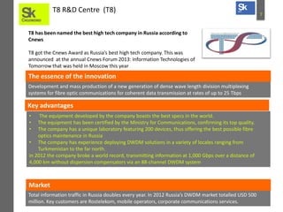 T8 R&D Centre (T8)
T8 has been named the best high tech company in Russia according to
Cnews
T8 got the Cnews Award as Russia’s best high tech company. This was
announced at the annual Cnews Forum 2013: Information Technologies of
Tomorrow that was held in Moscow this year

The essence of the innovation
Development and mass production of a new generation of dense wave length division multiplexing
systems for fibre optic communications for coherent data transmission at rates of up to 25 Tbps

Key advantages
•
•
•

The equipment developed by the company boasts the best specs in the world.
The equipment has been certified by the Ministry for Communications, confirming its top quality.
The company has a unique laboratory featuring 200 devices, thus offering the best possible fibre
optics maintenance in Russia
• The company has experience deploying DWDM solutions in a variety of locales ranging from
Turkmenistan to the far north.
in 2012 the company broke a world record, transmitting information at 1,000 Gbps over a distance of
4,000 km without dispersion compensators via an 88-channel DWDM system

Market
Total information traffic in Russia doubles every year. In 2012 Russia’s DWDM market totalled USD 500
million. Key customers are Rostelekom, mobile operators, corporate communications services.

7

 