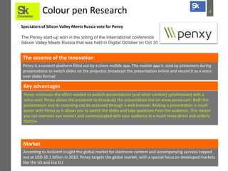 Colour pen Research

8

Spectators of Silicon Valley Meets Russia vote for Penxy
The Penxy start-up won in the voting of the International conference
Silicon Valley Meets Russia that was held in Digital October on Oct 30

The essence of the innovation
Penxy is a content platform filled out by a client mobile app. The mobile app is used by presenters during
presentations to switch slides on the projector, broadcast the presentation online and record it as a voice
over slides format

Key advantages
Penxy minimises the effort needed to publish presentations (and other content) synchronised with a
voice-over. Penxy allows the presenter to broadcast the presentation live on www.penxy.com. Both the
presentation and its recording can be accessed through a web browser. Making a presentation is much
easier with Penxy as it allows you to switch the slides and take questions from the audience. This means
you can maintain eye contact and communicated with your audience in a much more direct and orderly
fashion.

Market
According to Ambient Insight the global market for electronic content and accompanying services topped
out at USD 32.1 billion in 2010. Penxy targets the global market, with a special focus on developed markets
like the US and the EU.

 