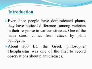 Ever since people have domesticated plants,
they have noticed differences among varieties
in their response to various stresses. One of the
main stress comes from attack by plant
pathogens.
About 300 BC the Greek philosopher
Theophrastus was one of the first to record
observations about plant diseases.
Introduction
 