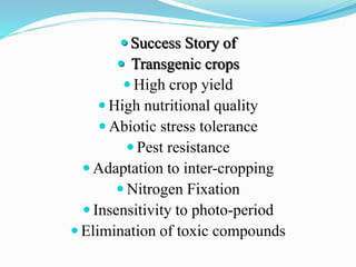  Success Story of
 Transgenic crops
 High crop yield
 High nutritional quality
 Abiotic stress tolerance
 Pest resistance
 Adaptation to inter-cropping
 Nitrogen Fixation
 Insensitivity to photo-period
 Elimination of toxic compounds
 