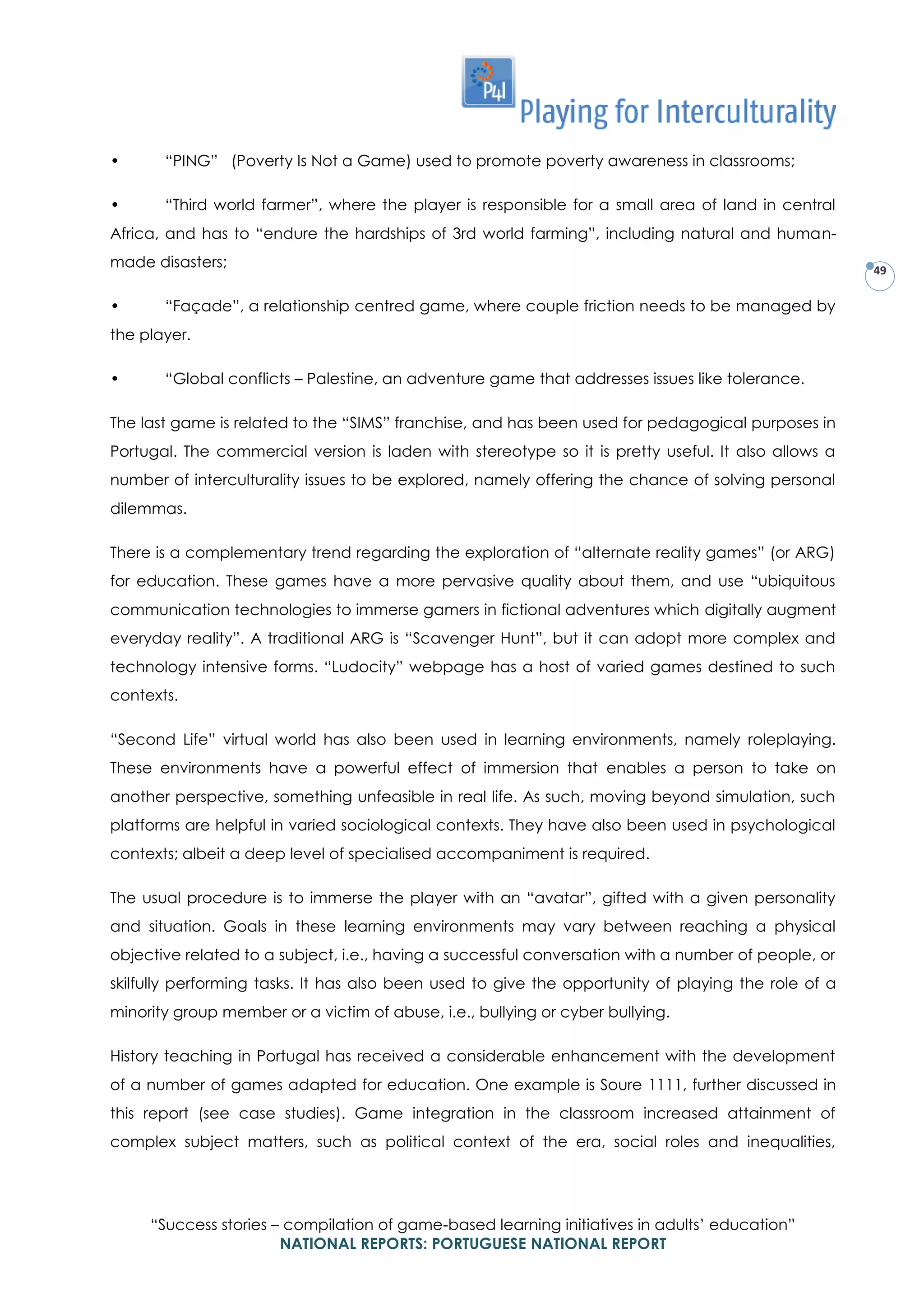 “Success stories – compilation of game-based learning initiatives in adults’ education”
NATIONAL REPORTS: PORTUGUESE NATIONAL REPORT
49
• “PING” (Poverty Is Not a Game) used to promote poverty awareness in classrooms;
• “Third world farmer”, where the player is responsible for a small area of land in central
Africa, and has to “endure the hardships of 3rd world farming”, including natural and human-
made disasters;
• “Façade”, a relationship centred game, where couple friction needs to be managed by
the player.
• “Global conflicts – Palestine, an adventure game that addresses issues like tolerance.
The last game is related to the “SIMS” franchise, and has been used for pedagogical purposes in
Portugal. The commercial version is laden with stereotype so it is pretty useful. It also allows a
number of interculturality issues to be explored, namely offering the chance of solving personal
dilemmas.
There is a complementary trend regarding the exploration of “alternate reality games” (or ARG)
for education. These games have a more pervasive quality about them, and use “ubiquitous
communication technologies to immerse gamers in fictional adventures which digitally augment
everyday reality”. A traditional ARG is “Scavenger Hunt”, but it can adopt more complex and
technology intensive forms. “Ludocity” webpage has a host of varied games destined to such
contexts.
“Second Life” virtual world has also been used in learning environments, namely roleplaying.
These environments have a powerful effect of immersion that enables a person to take on
another perspective, something unfeasible in real life. As such, moving beyond simulation, such
platforms are helpful in varied sociological contexts. They have also been used in psychological
contexts; albeit a deep level of specialised accompaniment is required.
The usual procedure is to immerse the player with an “avatar”, gifted with a given personality
and situation. Goals in these learning environments may vary between reaching a physical
objective related to a subject, i.e., having a successful conversation with a number of people, or
skilfully performing tasks. It has also been used to give the opportunity of playing the role of a
minority group member or a victim of abuse, i.e., bullying or cyber bullying.
History teaching in Portugal has received a considerable enhancement with the development
of a number of games adapted for education. One example is Soure 1111, further discussed in
this report (see case studies). Game integration in the classroom increased attainment of
complex subject matters, such as political context of the era, social roles and inequalities,
 