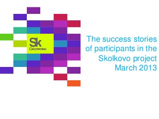 The success stories
of participants in the
Skolkovo project
March 2013
 